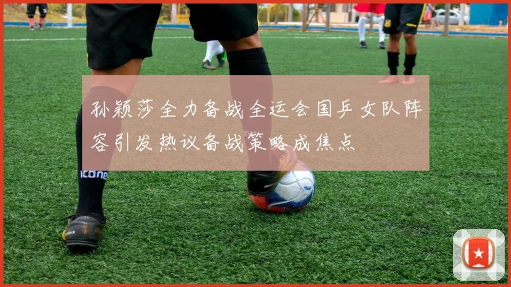孙颖莎全力备战全运会国乒女队阵容引发热议备战策略成焦点