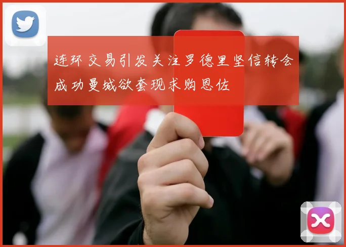 连环交易引发关注罗德里坚信转会成功曼城欲套现求购恩佐